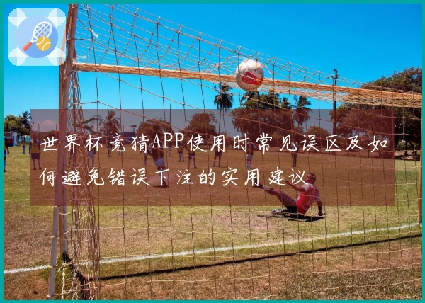 世界杯竞猜APP使用时常见误区及如何避免错误下注的实用建议