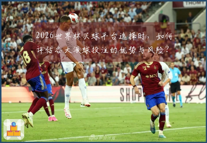 2026世界杯买球平台选择时，如何评估各大滚球投注的优势与风险？