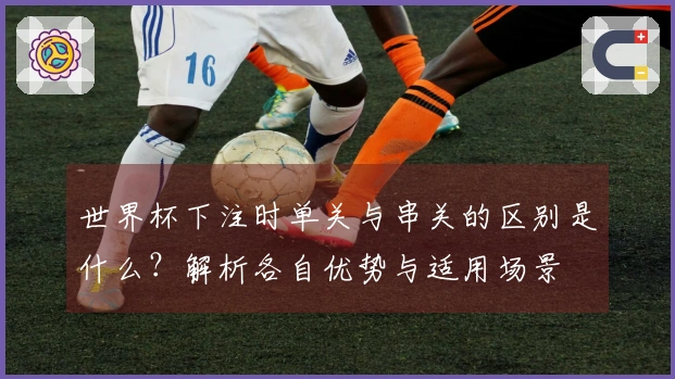 世界杯下注时单关与串关的区别是什么？解析各自优势与适用场景