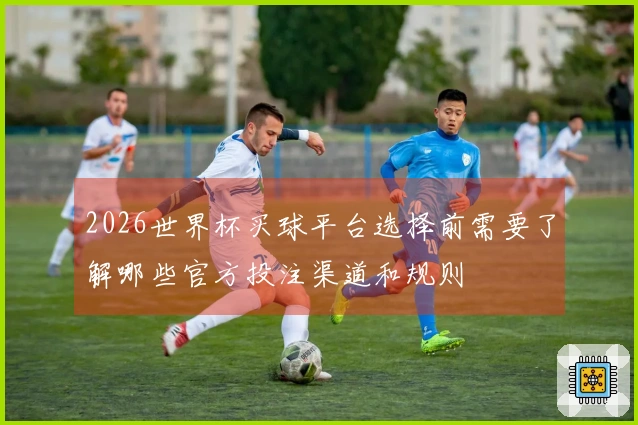 2026世界杯买球平台选择前需要了解哪些官方投注渠道和规则